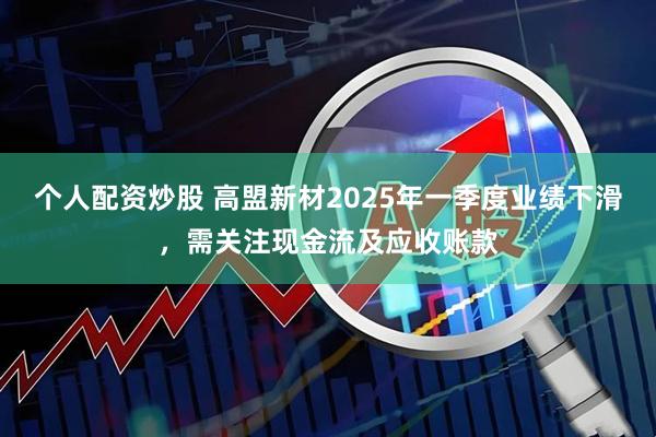 个人配资炒股 高盟新材2025年一季度业绩下滑，需关注现金流及应收账款