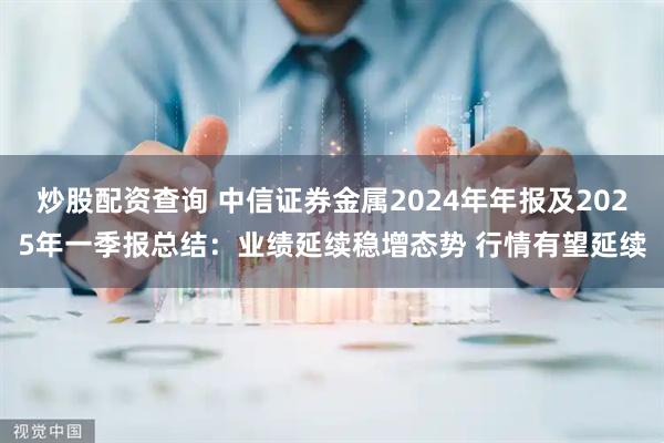 炒股配资查询 中信证券金属2024年年报及2025年一季报总结：业绩延续稳增态势 行情有望延续
