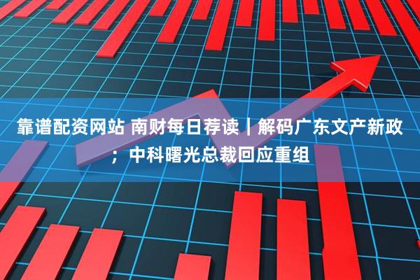 靠谱配资网站 南财每日荐读｜解码广东文产新政；中科曙光总裁回应重组