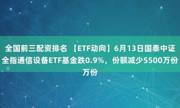 全国前三配资排名 【ETF动向】6月13日国泰中证全指通信设备ETF基金跌0.9%，份额减少5500万份