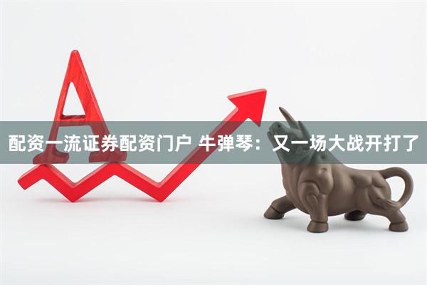 配资一流证券配资门户 牛弹琴：又一场大战开打了