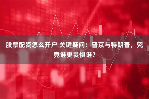 股票配资怎么开户 关键疑问：普京与特朗普，究竟谁更畏惧谁？