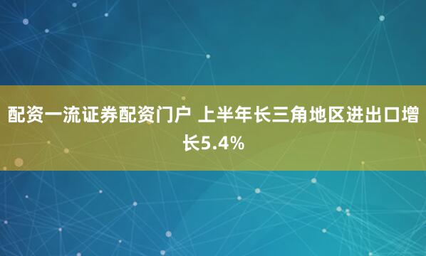配资一流证券配资门户 上半年长三角地区进出口增长5.4%