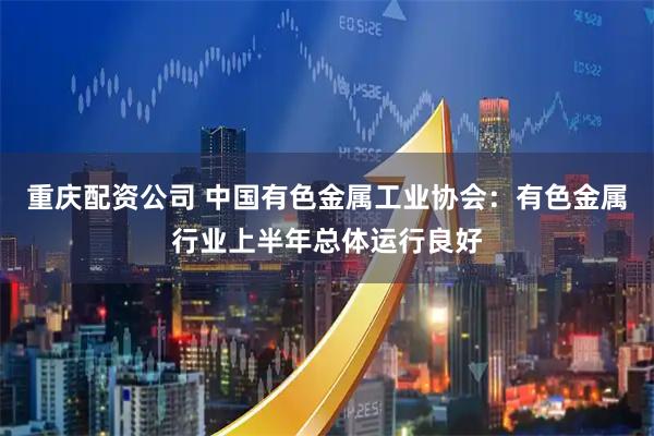 重庆配资公司 中国有色金属工业协会：有色金属行业上半年总体运行良好