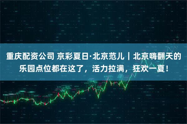 重庆配资公司 京彩夏日·北京范儿｜北京嗨翻天的乐园点位都在这了，活力拉满，狂欢一夏！