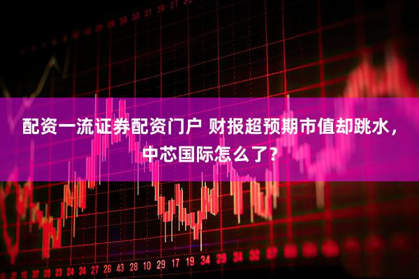 配资一流证券配资门户 财报超预期市值却跳水，中芯国际怎么了？