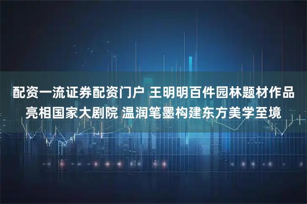 配资一流证券配资门户 王明明百件园林题材作品亮相国家大剧院 温润笔墨构建东方美学至境
