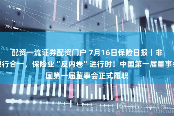 配资一流证券配资门户 7月16日保险日报丨非车险将推报行合一，保险业“反内卷”进行时！中国第一届董事会正式履职
