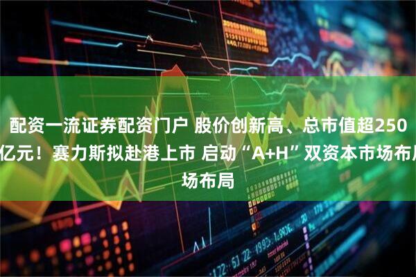 配资一流证券配资门户 股价创新高、总市值超2500亿元！赛力斯拟赴港上市 启动“A+H”双资本市场布局