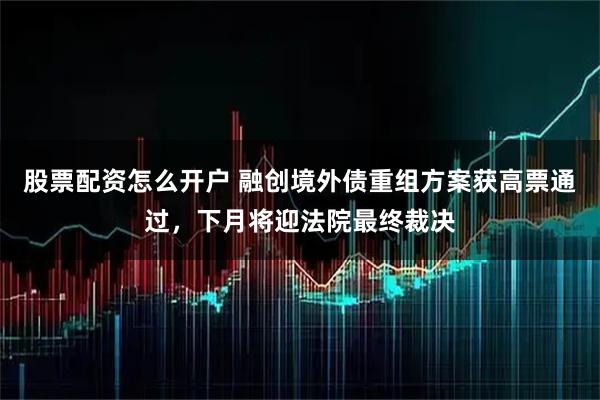 股票配资怎么开户 融创境外债重组方案获高票通过，下月将迎法院最终裁决