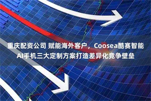 重庆配资公司 赋能海外客户，Coosea酷赛智能AI手机三大定制方案打造差异化竞争壁垒