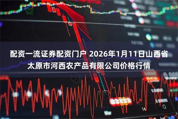 配资一流证券配资门户 2026年1月11日山西省太原市河西农产品有限公司价格行情